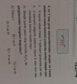 ICS1-4
x21:42
X ve Y baş grup elementlerinden oluşan ve Lewis
elektron nokta formülü yukarıda verilen bileşik için,
1. X toprak alkali metal, Y kalkojen grubunda yer alır.
II. X elementi değerlik elektron sayısı 2 olan tüm ele-
mentlerle benzer özellik taşır.
III. Bileşik iyonik yapılı olup formülü X2Y2 dir.
yargılarından hangileri doğrudur?
A) Yalnız !
B) I ve II
C) I ve III
D) II ve III
E) I, II ve III
