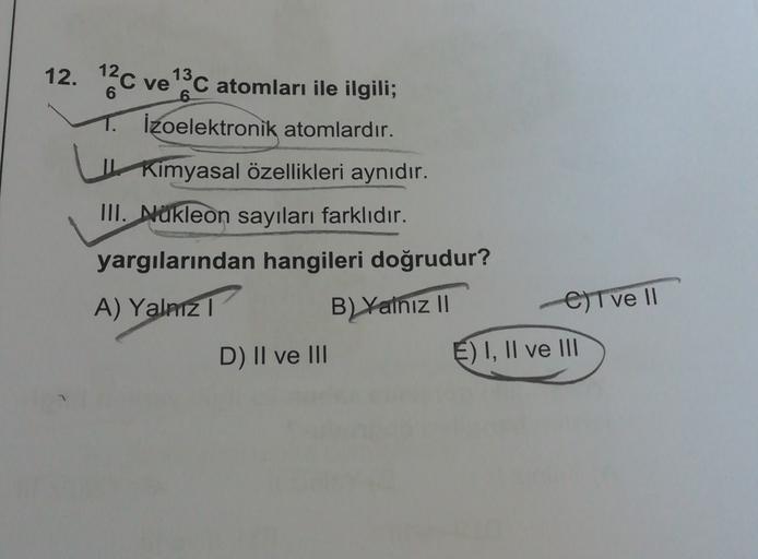 12. 12C ve 13C atomları ile ilgili;
1. İzoelektronik atomlardır.
| Kimyasal özellikleri aynıdır.
III. Nukleon sayıları farklıdır.
yargılarından hangileri doğrudur?
A) Yalnizi
B) Yalnız 11
Eltve 11
D) Il ve III
E) I, II ve III
