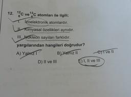12. 12C ve 13C atomları ile ilgili;
1. İzoelektronik atomlardır.
| Kimyasal özellikleri aynıdır.
III. Nukleon sayıları farklıdır.
yargılarından hangileri doğrudur?
A) Yalnizi
B) Yalnız 11
Eltve 11
D) Il ve III
E) I, II ve III