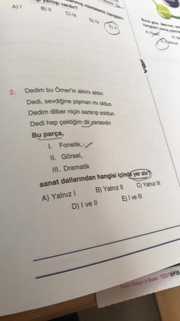 Ahşi vardır?
A) 1
B)
ON
var
2.
Dedim bu Ömer'in aklını aldın
Dedi, sevdiğine pişman mı oldun
Dedim dilber niçin saranıp soldun
Dedi hep çektiğim dil yarasıdır
Bu parça,
1. Fonetik,
II. Görsel,
III. Dramatik
sanat dallarından hangisi içinde yer alır
A) Yalnız 1
B) Yalnız II
C) Yalnız III
E) I ve III
D) I ve II
Form Dizayn & Bask: TESTOFİS
