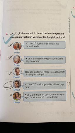 v velousone
4.
-
ora
ES
AYDIN YAYINLARI
2.
9
15X, Y, 12Z elementlerinin taneciklerine ait öğrencile-
rin aşağıda yaptıkları yorumlardan hangisi yanlıştır?
y3- ve Z2+ iyonları izoelektronik
taneciklerdir.
Pinar
X ve Y atomlarının değerlik elektron
sayısı aynıdır.
Özlem
era
del
Le
Her üçü de temel halde küresel simetri
özelliğine sahiptir.
Recep
Bob
D)
X5+ ve Z2+ nin kimyasal özellikleri ay-
nıdır.
Mesut
E)
X ve Z atomlarının başkuantum sayısı
aynı, Y atomununki ise farklıdır.
Serap