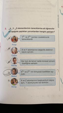 v velousone
4.
-
ora
ES
AYDIN YAYINLARI
2.
9
15X, Y, 12Z elementlerinin taneciklerine ait öğrencile-
rin aşağıda yaptıkları yorumlardan hangisi yanlıştır?
y3- ve Z2+ iyonları izoelektronik
taneciklerdir.
Pinar
X ve Y atomlarının değerlik elektron
sayısı aynıdır.
Özlem
era
del
Le
Her üçü de temel halde küresel simetri
özelliğine sahiptir.
Recep
Bob
D)
X5+ ve Z2+ nin kimyasal özellikleri ay-
nıdır.
Mesut
E)
X ve Z atomlarının başkuantum sayısı
aynı, Y atomununki ise farklıdır.
Serap
