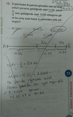 2. = 44
2V
10. A şehrinden B şehrine gitmekte olan bir araç V2-14
Vi=22
yolun yarısına geldiğinde saat 11:30, yolur
3
üne geldiğinde saat 12:00 olduğuna gö-
4
re bu araç saat kaçta A şehrinden yola çık-
mıştır?
Rehber Matematik
A) 10:00 BL 10:15
C) 10:30
Ay Lave
D) 10:45
E) 11:00
)
3/4
1/4
AH
IB
11.30
12.33
12.00
1
12/00 .
1 e 30 dk
X
33
111.80-10:30/= 1 saat-
ik yarı da
gegen scie
ikinci ganda da yol ayni old.
- 1 saat geuer.
11.30 + 1 = 12.30
Rehber Matematik
