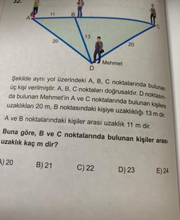 11
B
A
C.
13
20
20
Mehmet
D
Şekilde aynı yol üzerindeki A, B, C noktalarında bulunan
üç kişi verilmiştir. A, B, C noktaları doğrusaldır. D noktasın-
da bulunan Mehmet'in A ve C noktalarında bulunan kişilere
uzaklıkları 20 m, B noktasındaki kişiye uzaklıklığı 13 m dir.
A ve B noktalarındaki kişiler arası uzaklık 11 m dir.
Buna göre, B ve C noktalarında bulunan kişiler arası
uzaklık kaç m dir?
1) 20
B) 21
C) 22
D) 23
E) 24
