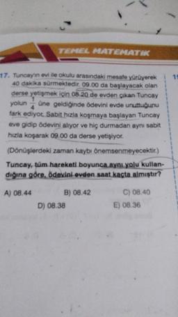 TEMEL MATEMATIK
18
17. Tuncayin evi ile okulu arasındaki mesafe yürüyerek
40 dakika sürmektedir. 09.00 da başlayacak olan
derse yetişmek için 08. 20 de evden çıkan Tuncay
yolun üne geldiğinde ödevini evde unuttuğunu
fark ediyot Sabit hızla koşmaya başlayan Tuncay
eve gidip ödevini alıyor ve hiç durmadan aynı sabit
hızla koşarak 09.00 da derse yetişiyor.
(Dönüşlerdeki zaman kaybı önemsenmeyecektir.)
Tuncay, tüm hareketi boyunca aynı yolu kullan-
dığına göre, ödevini ovden saat kaçta almıştır?
A) 08.44
B) 08.42
D) 08.38
C) 08.40
E) 08.36