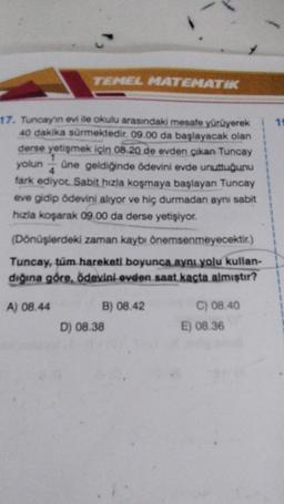 TEMEL MATEMATIK
18
17. Tuncayin evi ile okulu arasındaki mesafe yürüyerek
40 dakika sürmektedir. 09.00 da başlayacak olan
derse yetişmek için 08. 20 de evden çıkan Tuncay
yolun üne geldiğinde ödevini evde unuttuğunu
fark ediyot Sabit hızla koşmaya başlayan Tuncay
eve gidip ödevini alıyor ve hiç durmadan aynı sabit
hızla koşarak 09.00 da derse yetişiyor.
(Dönüşlerdeki zaman kaybı önemsenmeyecektir.)
Tuncay, tüm hareketi boyunca aynı yolu kullan-
dığına göre, ödevini ovden saat kaçta almıştır?
A) 08.44
B) 08.42
D) 08.38
C) 08.40
E) 08.36
