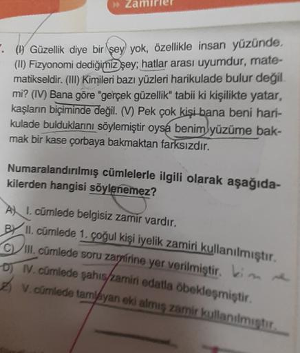 Zal
. (1) Güzellik diye bir şey yok, özellikle insan yüzünde.
(II) Fizyonomi dediğimiz şey; hatlar arası uyumdur, mate-
matikseldir. (III) Kimileri bazı yüzleri harikulade bulur değil
mi? (IV) Bana göre "gerçek güzellik" tabii ki kişilikte yatar,
kaşların 