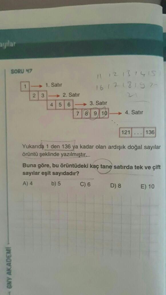 aylar
SORU 47
11 12 13 14 15
16 17 18 19 20
1-1. Satır
23
2. Satır
456-3. Satır
7 8 9 10
4. Satır
121
136
Yukarıda 1 den 136 ya kadar olan ardışık doğal sayılar
örüntü şeklinde yazılmıştır.
Buna göre, bu örüntüdeki kaç tane satırda tek ve çift
sayılar eşit sayıdadır?
A) 4 b) 5 C) 6 D) 8
E) 10
GNY AKADEMI
