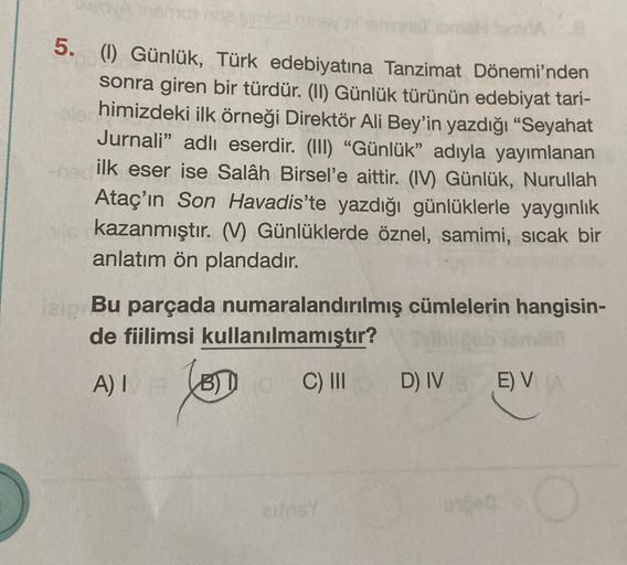 5. (1) Günlük, Türk edebiyatına Tanzimat Dönemi'nden
sonra giren bir türdür. (II) Günlük türünün edebiyat tari-
himizdeki ilk örneği Direktör Ali Bey'in yazdığı "Seyahat
Jurnali” adlı eserdir. (III) “Günlük” adıyla yayımlanan
ilk eser ise Salâh Birsel'e ai