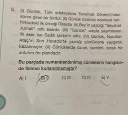 5. (1) Günlük, Türk edebiyatına Tanzimat Dönemi'nden
sonra giren bir türdür. (II) Günlük türünün edebiyat tari-
himizdeki ilk örneği Direktör Ali Bey'in yazdığı "Seyahat
Jurnali” adlı eserdir. (III) “Günlük” adıyla yayımlanan
ilk eser ise Salâh Birsel'e aittir. (IV) Günlük, Nurullah
Ataç'ın Son Havadis'te yazdığı günlüklerle yaygınlık
kazanmıştır. (V) Günlüklerde öznel, samimi, sicak bir
anlatım ön plandadır.
Bu parçada numaralandırılmış cümlelerin hangisin-
de fiilimsi kullanılmamıştır?
A)! (3 0 C) D) IV
E) VW
