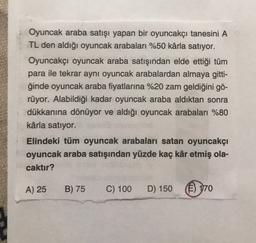 Oyuncak araba satışı yapan bir oyuncakçı tanesini A
TL den aldığı oyuncak arabaları %50 kârla satıyor.
Oyuncakçı oyuncak araba satışından elde ettiği tüm
para ile tekrar aynı oyuncak arabalardan almaya gitti-
ğinde oyuncak araba fiyatlarına %20 zam geldiğini gö-
rüyor. Alabildiği kadar oyuncak araba aldıktan sonra
dükkanına dönüyor ve aldığı oyuncak arabaları %80
kârla satıyor.
Elindeki tüm oyuncak arabaları satan oyuncakçı
oyuncak araba satışından yüzde kaç kâr etmiş ola-
caktır?
A) 25
B) 75
C) 100
D) 150
(E) 170