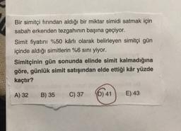 Bir simitçi fırından aldığı bir miktar simidi satmak için
sabah erkenden tezgahının başına geçiyor.
Simit fiyatını %50 kârlı olarak belirleyen simitçi gün
içinde aldığı simitlerin %6 sını yiyor.
Simitçinin gün sonunda elinde simit kalmadığına
göre, günlük simit satışından elde ettiği kâr yüzde
kaçtır?
A) 32
B) 35
C) 37
YD) 41
E) 43