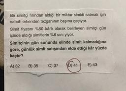 Bir simitçi fırından aldığı bir miktar simidi satmak için
sabah erkenden tezgahının başına geçiyor.
Simit fiyatını %50 kârlı olarak belirleyen simitçi gün
içinde aldığı simitlerin %6 sını yiyor.
Simitçinin gün sonunda elinde simit kalmadığına
göre, günlük simit satışından elde ettiği kâr yüzde
kaçtır?
A) 32
B) 35
C) 37
YD) 41
E) 43
