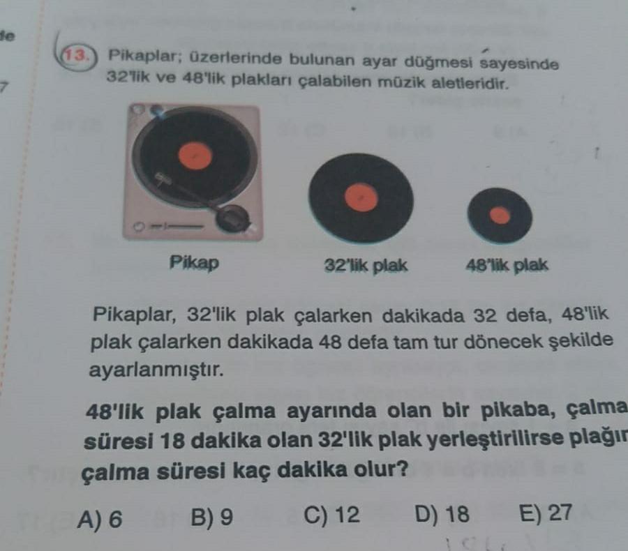 he
(13.) Pikaplar; üzerlerinde bulunan ayar düğmesi sayesinde
32'lik ve 48'lik plakları çalabilen müzik aletleridir.
Pikap
32'lik plak
48'lik plak
Pikaplar, 32'lik plak çalarken dakikada 32 defa, 48'lik
plak çalarken dakikada 48 defa tam tur dönecek şekilde
ayarlanmıştır.
48'lik plak çalma ayarında olan bir pikaba, çalma
süresi 18 dakika olan 32'lik plak yerleştirilirse plağır
çalma süresi kaç dakika olur?
A) 6 B) 9 C) 12 D) 18 E) 27

