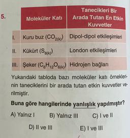5.
Moleküler Kati
Tanecikleri Bir
Arada Tutan En Etkin
Kuvvetler
1.
Kuru buz (CO2(k) Dipol-dipol etkileşimleri
II.
Kükürt (S8(K)
London etkileşimleri
III. Şeker (C6H12O6K) Hidrojen bağları
Yukarıdaki tabloda bazı moleküler katı örnekleri-
nin taneciklerini bir arada tutan etkin kuvvetler ve-
rilmiştir.
Buna göre hangilerinde yanlışlık yapılmıştır?
A) Yalnız
B) Yalnız III
C) I ve II
D) II ve III
E) I ve III