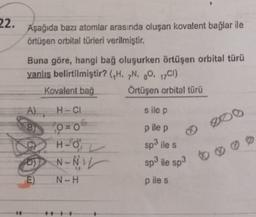 22.
Aşağıda bazı atomlar arasında oluşan kovalent bağlar ile
örtüşen orbital türleri verilmiştir.
Buna göre, hangi bağ oluşurken örtüşen orbital türü
yanlış belirtilmiştir? (H. N. ,0. 17CI)
Kovalent bağ Örtüşen orbital türü
A) H-CI
sile p
O=0
00
p ile p
H-0
sp3 ile s
N-NIL sp3 ile sp3
N-H
B)
mg
p iles
