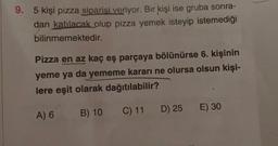 9. 5 kişi pizza siparisi veriyor. Bir kişi ise gruba sonra-
dan katılacak olup pizza yemek isteyip istemediği
bilinmemektedir.
Pizza en az kaç eş parçaya bölünürse 6. kişinin
yeme ya da yememe kararı ne olursa olsun kişi-
lere eşit olarak dağıtılabilir?
C) 11
D) 25
E) 30
A) 6 B) 10