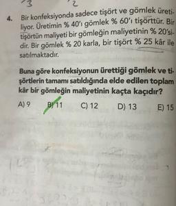 4.
3
2
Bir konfeksiyonda sadece tişört ve gömlek üreti
.
liyor. Üretimin % 40'ı gömlek % 60'ı tişörttür. Bir
tişörtün maliyeti bir gömleğin maliyetinin % 20'si-
dir. Bir gömlek % 20 karla, bir tişört % 25 kâr ile
satılmaktadır.
Buna göre konfeksiyonun ürettiği gömlek ve ti-
şörtlerin tamamı satıldığında elde edilen toplam
kâr bir gömleğin maliyetinin kaçta kaçıdır?
A) 9 B)
D) 13 E) 15
pr11 C12
52