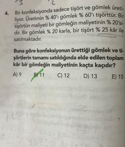 4.
3
2
Bir konfeksiyonda sadece tişört ve gömlek üreti
.
liyor. Üretimin % 40'ı gömlek % 60'ı tişörttür. Bir
tişörtün maliyeti bir gömleğin maliyetinin % 20'si-
dir. Bir gömlek % 20 karla, bir tişört % 25 kâr ile
satılmaktadır.
Buna göre konfeksiyonun ürettiği gömlek ve ti-
şörtlerin tamamı satıldığında elde edilen toplam
kâr bir gömleğin maliyetinin kaçta kaçıdır?
A) 9 B)
D) 13 E) 15
pr11 C12
52
