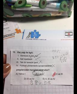 FAXOA
va sa
Atmek için
kilo verme
E) 6
Konu Anlatımı
1.
TEST
OOO.
RIORITM
Video
KAZANIM ODAKLI SORULAR
KIMYANIN SE
D
252 463
12616
12. Zaç yağı ile ilgili;
1. Sembolü H, SO 'tür.
i'tur
II. Saf maddedir.
III. Tek tür tanecik içerir. X
IV. Fiziksel yöntemlerle ayrıştırılabilirler. X
yargılarından hangileri doğrudur?
A) Yalnız!
BI ve !
C) II ve III
252
D) III ve IV
E) II, III ve IV
BB7 DB