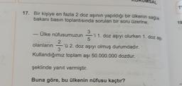 SAL
T
17. Bir kişiye en fazla 2 doz aşının yapıldığı bir ülkenin sağlık
bakanı basın toplantısında sorulan bir soru üzerine,
19
3
Ülke nüfusumuzun = 'i 1. doz aşıyı olurken 1. DOL 29
5
olanların 'ü 2. doz aşıyı olmuş durumdadır.
Kullandığımız toplam aşı 50.000.000 dozdur.
23
şeklinde yanıt vermiştir.
Buna göre, bu ülkenin nüfusu kaçtır?
