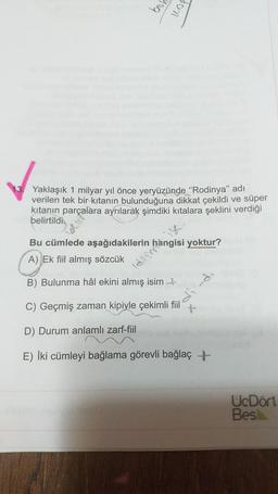 jeg
20
Yaklaşık 1 milyar yıl önce yeryüzünde "Rodinya" adı
verilen tek bir kitanın bulunduğuna dikkat çekildi ve süper
kitanın parçalara ayrılarak şimdiki kıtalara şeklini verdiği
belirtildi.
Bu cümlede aşağıdakilerin hangisi yoktur?
A) Ek fiil almış sözcük
B) Bulunma hâl ekini almış isim
C) Geçmiş zaman kipiyle çekimli fiil
D) Durum anlamlı zarf-fiil
E) İki cümleyi bağlama görevli bağlaç +
UcDört
Bes