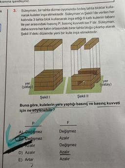 kısmına işaretleyiniz.
a
3.
Süleyman, bir tahta dizme oyununda özdeş tahta bloklar kulla-
narak kuleler inşa etmektedir. Süleyman'ın Şekill'de verilen her
katında 3 tahta blok kullanarak inşa ettiği 8 katli kulenin tabanı
ile yer arasındaki basınç P, basınç kuvveti ise F'dir. Süleyman,
daha sonra her katın ortasındaki birer tahta bloğu çıkartıp atarak
Şekil li'deki düzende yeni bir kule inşa etmektedir.
yer
(yatay)
yer
(yatay)
Şekil 1
Şekil 11
Buna göre, kulelerin yere yaptığı basınç ve basınç kuvveti
için ne söylenebilir?
P
F
A Değişmez
By Değişmez
Azalır
Değişmez
Azalır
Değişmez
Azalır
AC
D) Azalır
E) Artar
Azalır
