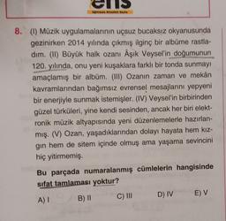 NS
8. (1) Müzik uygulamalarının uçsuz bucaksız okyanusunda
gezinirken 2014 yılında çıkmış ilginç bir albüme rastla-
dim. (II) Büyük halk ozanı Âşık Veysel'in doğumunun
120. yılında, onu yeni kuşaklara farklı bir tonda sunmayı
amaçlamış bir albüm. (III) Ozanin zaman ve mekân
kavramlarından bağımsız evrensel mesajlarını yepyeni
bir enerjiyle sunmak istemişler. (IV) Veysel'in birbirinden
güzel türküleri, yine kendi sesinden, ancak her biri elekt-
ronik müzik altyapısında yeni düzenlemelerle hazırlan-
mış. (V) Ozan, yaşadıklarından dolayı hayata hem kız-
gin hem de sitem içinde olmuş ama yaşama sevincini
hiç yitirmemiş.
Bu parçada numaralanmış cümlelerin hangisinde
sifat tamlaması yoktur?
D) IV
E) V
A) I
C) III
B) 11