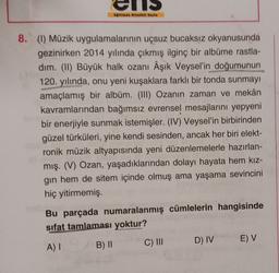 NS
8. (1) Müzik uygulamalarının uçsuz bucaksız okyanusunda
gezinirken 2014 yılında çıkmış ilginç bir albüme rastla-
dim. (II) Büyük halk ozanı Âşık Veysel'in doğumunun
120. yılında, onu yeni kuşaklara farklı bir tonda sunmayı
amaçlamış bir albüm. (III) Ozanin zaman ve mekân
kavramlarından bağımsız evrensel mesajlarını yepyeni
bir enerjiyle sunmak istemişler. (IV) Veysel'in birbirinden
güzel türküleri, yine kendi sesinden, ancak her biri elekt-
ronik müzik altyapısında yeni düzenlemelerle hazırlan-
mış. (V) Ozan, yaşadıklarından dolayı hayata hem kız-
gin hem de sitem içinde olmuş ama yaşama sevincini
hiç yitirmemiş.
Bu parçada numaralanmış cümlelerin hangisinde
sifat tamlaması yoktur?
D) IV
E) V
A) I
C) III
B) 11
