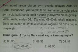 Ayni apartmanda oturup aynı okulda okuyan Arda ve
Berk, evlerinden yürüyerek farklı zamanlarda yola çıkıp
aynı yolu kullanarak sabit hızlarla yürüyerek okula gitmiş-
Terdir. Arda, evden 08.15'te çıkıp 09.00'da okula ulaşmış,
Berk ise evden 08.25'te çıkmasına rağmen 08.55'te okula
ulaşmıştır.
A :45 dk.
2N
B! 30 dk 3V
:
Buna göre, Arda ile Berk saat kaçta karşılaşmıştır?
BU
A) 08.35
B) 08.38
C) 08.40
D) 08.45
E) 08.50
