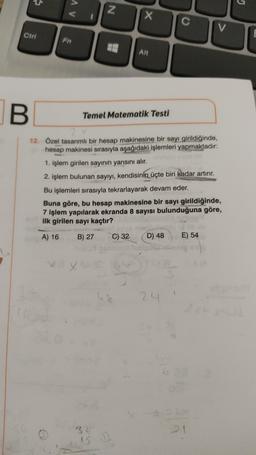 G
AV
N
x
C
V
Ctrl
Fn
Alt
B
Temel Matematik Testi
12. Özel tasarımli bir hesap makinesine bir sayı girildiğinde,
hesap makinesi sırasıyla aşağıdaki işlemleri yapmaktadır:
1. işlem girilen sayının yarısını alır.
2. işlem bulunan sayıyı, kendisinin üçte biri kadar artırır.
Bu işlemleri sırasıyla tekrarlayarak devam eder.
Buna göre, bu hesap makinesine bir sayı girildiğinde,
7 işlem yapılarak ekranda 8 sayısı bulunduğuna göre,
ilk girilen sayı kaçtır?
A) 16
B) 27
C) 32
D) 48
E) 54
x
5
24
32
IS