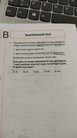 G
AV
N
x
C
V
Ctrl
Fn
Alt
B
Temel Matematik Testi
12. Özel tasarımli bir hesap makinesine bir sayı girildiğinde,
hesap makinesi sırasıyla aşağıdaki işlemleri yapmaktadır:
1. işlem girilen sayının yarısını alır.
2. işlem bulunan sayıyı, kendisinin üçte biri kadar artırır.
Bu işlemleri sırasıyla tekrarlayarak devam eder.
Buna göre, bu hesap makinesine bir sayı girildiğinde,
7 işlem yapılarak ekranda 8 sayısı bulunduğuna göre,
ilk girilen sayı kaçtır?
A) 16
B) 27
C) 32
D) 48
E) 54
x
5
24
32
IS
