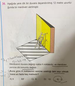 36. Aşağıda yere dik bir duvara dayandırılmış 12 metre uzunlu-
ğunda bir merdiven verilmiştir.
ty=hothutat
1s=uty
Merdivenin duvara değdiği nokta A noktasıdır, ve merdiven
zemine dik konumlu değildir.
Buna göre A noktasının zemine uzaklığı tam sayı olmak
utz Süzere en fazla kaç metredir?
A) 6 B)7 C) 8 D) 10 E) 11