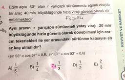 4. Eğim açısı 53° olan r yarıçaplı sürtünmesiz eğimli virajda
bir araç 40 m/s büyüklüğünde hızla virajı güvenli olarak dö-
nebilmektedir.
Fs>tu
Aynı aracın r yarıçaplı sürtünmeli yatay virajı 20 m/s
büyüklüğünde hızla güvenli olarak dönebilmesi için ara-
cin tekerlekleri ile yer arasındaki sürtünme katsayısı en
az kaç olmalıdır?
(sin 53° = cos 37° = 0,8, sin 37° = cos 53° = 0,6)
KUVVET VE HAREKET
1
A)
5
D)
C)
B)
4
1
