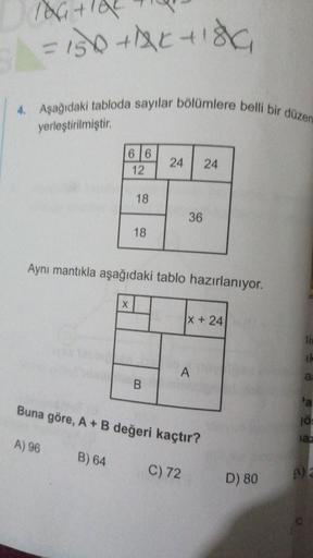 76 +9
= 150 trisha
4. Aşağıdaki tabloda sayılar bölümlere belli bir düzen
yerleştirilmiştir.
66
12
24
24
18
36
18
Aynı mantıkla aşağıdaki tablo hazırlanıyor.
X
|x + 24
ik
A
a:
B
a
Buna göre, A + B değeri kaçtır?
10
iaz
A) 96
B) 64
C) 72
D) 80