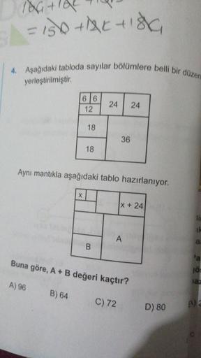 76 +9
= 150 trisha
4. Aşağıdaki tabloda sayılar bölümlere belli bir düzen
yerleştirilmiştir.
66
12
24
24
18
36
18
Aynı mantıkla aşağıdaki tablo hazırlanıyor.
X
|x + 24
ik
A
a:
B
a
Buna göre, A + B değeri kaçtır?
10
iaz
A) 96
B) 64
C) 72
D) 80
