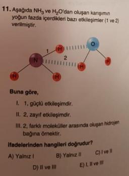 11. Aşağıda NH3 ve H2O'dan oluşan karışımın
yoğun fazda içerdikleri bazı etkileşimler (1 ve 2)
verilmiştir.
CH
2
N
A
TH
Buna göre,
I. 1, güçlü etkileşimdir.
II. 2, zayif etkileşimdir.
III. 2, farklı moleküller arasında oluşan hidrojen
bağına örnektir.
ifadelerinden hangileri doğrudur?
A) Yalnız 1
B) Yalnız 11
C) I ve II
E) I, II ve III
D) Il ve II