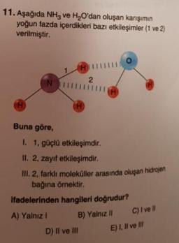 11. Aşağıda NH3 ve H2O'dan oluşan karışımın
yoğun fazda içerdikleri bazı etkileşimler (1 ve 2)
verilmiştir.
CH
2
N
A
TH
Buna göre,
I. 1, güçlü etkileşimdir.
II. 2, zayif etkileşimdir.
III. 2, farklı moleküller arasında oluşan hidrojen
bağına örnektir.
ifadelerinden hangileri doğrudur?
A) Yalnız 1
B) Yalnız 11
C) I ve II
E) I, II ve III
D) Il ve II
