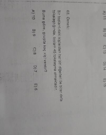 A) 11
B) 12
C) 13
D) 14
E) 15
68. Örnek:
Bir topiantıdaki kişilerden her biri diğerleri Ee birer defa
tokalaştığında, toplam 45 tokalaşma olmaktao?
Buna göre, grupta kaç kişi vardir?
E) 6
D) 7
C) 8
A) 10
39
