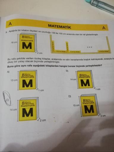 A
MATEMATİK
A
3. Aşağıda bir kitabın ölçüleri ve uzunluğu 130 ile 150 cm arasında olan bir raf gösterilmiştir.
Serias
Matematik
18 om
M
boruta
8. Budou tanks
8. Soru Bank
2 om
Bu rafa şekilde verilen özdeş kitaplar, aralarında ve ratın kenarlarında boşluk
