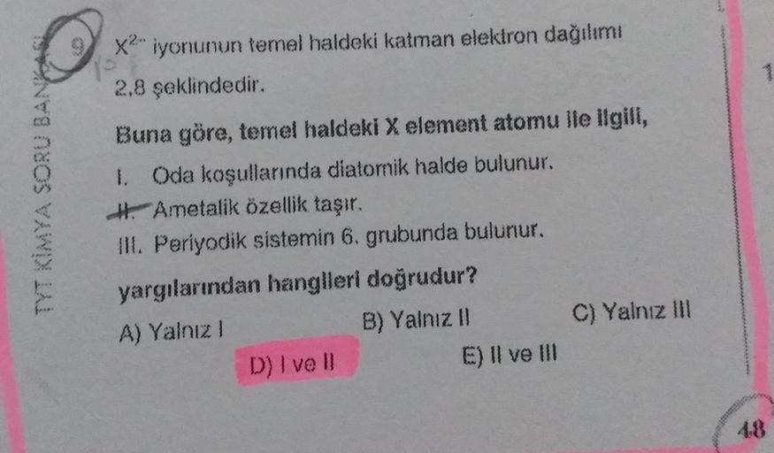 Q
70
X2 iyonunun temel haldeki katman elektron dağılımı
2,8 şeklindedir.
TYT KİMYA SORU BANKA
Buna göre, temel haldeki X element atomu ile ilgili,
1. Oda koşullarında diatomik halde bulunur.
H. Ametalik özellik taşır.
III. Periyodik sistemin 6. grubunda bu