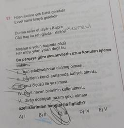 17. Hüsn akdine çok bahâ gerekdir
Evvel sana kimyâ gerekdir.
Mesnew
Cân baş ko reh-güzar-1
Kalbomes next
Durma seîer et diyâr-ı Kalb'e
ı
Meşhur o yolun başında câdû
Her mûyı yılan yalan değil bu
Bu parçaya göre mesnevilerin uzun konuları işleme
imkânı;
to Iran edebiyatından alınmış olması,
H beyitlerin kendi aralarında kafiyeli olması,
TII. aruz ölçüsü ile yazılması,
1. beyit nazım biriminin kullanılması,
divan edebiyatı nazım şekli olması
özelliklerinden hangish ile ilgilidir?
B) II C)
D) IV
E) V
A)