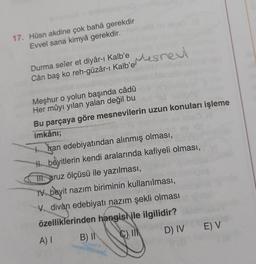 17. Hüsn akdine çok bahâ gerekdir
Evvel sana kimyâ gerekdir.
Mesnew
Cân baş ko reh-güzar-1
Kalbomes next
Durma seîer et diyâr-ı Kalb'e
ı
Meşhur o yolun başında câdû
Her mûyı yılan yalan değil bu
Bu parçaya göre mesnevilerin uzun konuları işleme
imkânı;
to Iran edebiyatından alınmış olması,
H beyitlerin kendi aralarında kafiyeli olması,
TII. aruz ölçüsü ile yazılması,
1. beyit nazım biriminin kullanılması,
divan edebiyatı nazım şekli olması
özelliklerinden hangish ile ilgilidir?
B) II C)
D) IV
E) V
A)
