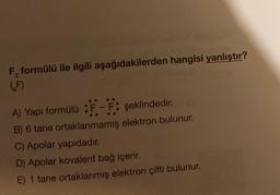 F, formülü ile ilgili aşağıdakilerden hangisi yanlıştır?
6F)
A) Yapı formülü :F-F: şeklindedir.
B) 6 tane ortaklanmamış elektron bulunur.
C) Apolar yapıdadır.
D) Apolar kovalent bağ içerir.
E) 1 tane ortaklanmış elektron çifti bulunur.