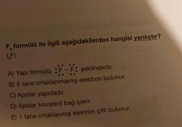 F, formülü ile ilgili aşağıdakilerden hangisi yanlıştır?
6F)
A) Yapı formülü :F-F: şeklindedir.
B) 6 tane ortaklanmamış elektron bulunur.
C) Apolar yapıdadır.
D) Apolar kovalent bağ içerir.
E) 1 tane ortaklanmış elektron çifti bulunur.
