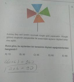 Kubilay Bey seri üretim oyuncak rüzgâr gülü yapacaktır. Rüzgâr
gülünü oluşturan parçacıklar ile arasındaki açıların ölçüleri birbi-
rine eşittir.
Buna göre, bu açılardan bir tanesinin ölçüsü aşağıdakilerden
hangisidir?
A) 15
B) 30
C) 45
D) 60
E) 90
4a+b) = 360
/
axb
a+b = 90
go
simhocam