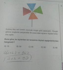 Kubilay Bey seri üretim oyuncak rüzgâr gülü yapacaktır. Rüzgâr
gülünü oluşturan parçacıklar ile arasındaki açıların ölçüleri birbi-
rine eşittir.
Buna göre, bu açılardan bir tanesinin ölçüsü aşağıdakilerden
hangisidir?
A) 15
B) 30
C) 45
D) 60
E) 90
4a+b) = 360
/
axb
a+b = 90
go
simhocam
