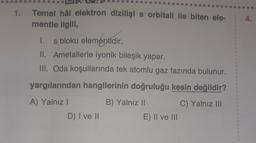 4.
1. Temel hâl elektron dizilişi s orbitali ile biten ele-
mentle ilgili,
1.
1. s bloku elementidir.
II. Ametallerle iyonik bileşik yapar.
III. Oda koşullarında tek atomlu gaz fazında bulunur.
yargılarından hangilerinin doğruluğu kesin değildir?
3
A) Yalnız!
B) Yalnız II
C) Yalnız III
3
D) I ve II
E) Il ve III
3
3
3