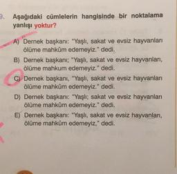 9. Aşağıdaki cümlelerin hangisinde bir noktalama
yanlışı yoktur?
A) Dernek başkanı: "Yaşlı, sakat ve evsiz hayvanları
ölüme mahkûm edemeyiz." dedi.
B) Dernek başkanı; “Yaşlı, sakat ve evsiz hayvanları,
ölüme mahkum edemeyiz." dedi.
C) Dernek başkanı, "Yaşlı, sakat ve evsiz hayvanları
ölüme mahkûm edemeyiz." dedi.
D) Dernek başkanı: "Yaşlı; sakat ve evsiz hayvanları
ölüme mahkûm edemeyiz." dedi.
E) Dernek başkanı: "Yaşlı, sakat ve evsiz hayvanları,
ölüme mahkûm edemeyiz," dedi.