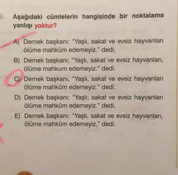 9. Aşağıdaki cümlelerin hangisinde bir noktalama
yanlışı yoktur?
A) Dernek başkanı: "Yaşlı, sakat ve evsiz hayvanları
ölüme mahkûm edemeyiz." dedi.
B) Dernek başkanı; “Yaşlı, sakat ve evsiz hayvanları,
ölüme mahkum edemeyiz." dedi.
C) Dernek başkanı, "Yaşlı, sakat ve evsiz hayvanları
ölüme mahkûm edemeyiz." dedi.
D) Dernek başkanı: "Yaşlı; sakat ve evsiz hayvanları
ölüme mahkûm edemeyiz." dedi.
E) Dernek başkanı: "Yaşlı, sakat ve evsiz hayvanları,
ölüme mahkûm edemeyiz," dedi.
